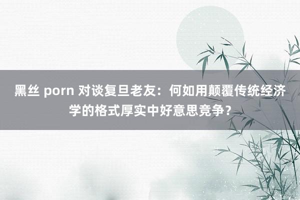 黑丝 porn 对谈复旦老友：何如用颠覆传统经济学的格式厚实中好意思竞争？