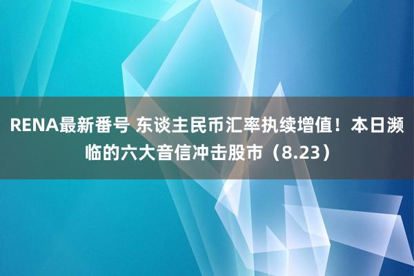 RENA最新番号 东谈主民币汇率执续增值！本日濒临的六大音信冲击股市（8.23）