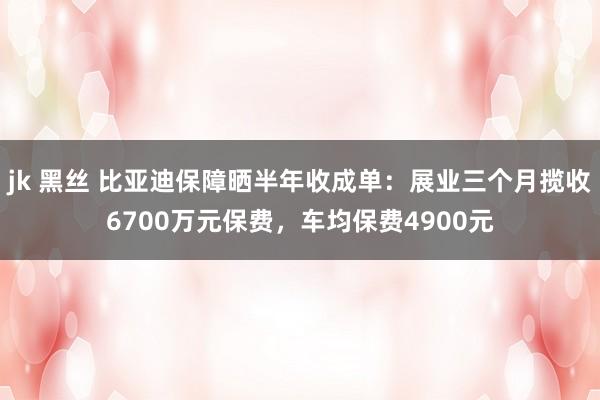 jk 黑丝 比亚迪保障晒半年收成单：展业三个月揽收6700万元保费，车均保费4900元