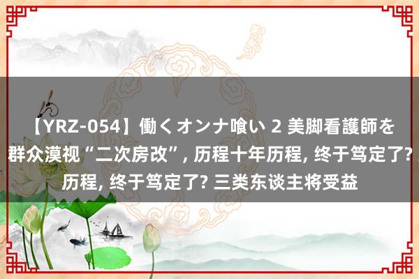 【YRZ-054】働くオンナ喰い 2 美脚看護師を食い散らかす！！ 群众漠视“二次房改”， 历程十年历程， 终于笃定了? 三类东谈主将受益