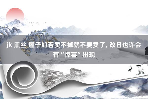 jk 黑丝 屋子如若卖不掉就不要卖了， 改日也许会有“惊喜”出现