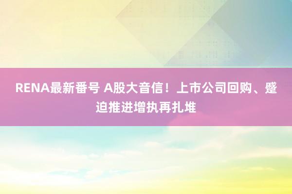 RENA最新番号 A股大音信！上市公司回购、蹙迫推进增执再扎堆