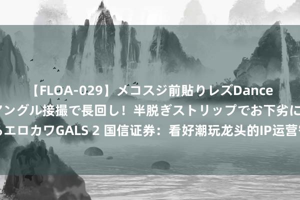 【FLOA-029】メコスジ前貼りレズDance オマ○コ喰い込みをローアングル接撮で長回し！半脱ぎストリップでお下劣にケツをシェイクするエロカワGALS 2 国信证券：看好潮玩龙头的IP运营智商和出海空间 保管泡泡玛特“优于大市”评级