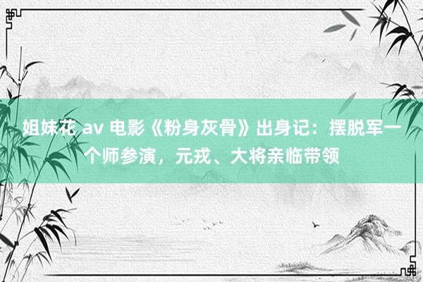 姐妹花 av 电影《粉身灰骨》出身记：摆脱军一个师参演，元戎、大将亲临带领