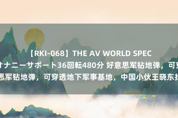 【RKI-068】THE AV WORLD SPECIAL あなただけに 最高のオナニーサポート36回転480分 好意思军钻地弹，可穿透地下军事基地，中国小伙王晓东找到克制观念