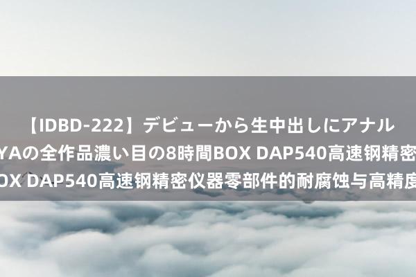 【IDBD-222】デビューから生中出しにアナルまで！最強の芸能人AYAの全作品濃い目の8時間BOX DAP540高速钢精密仪器零部件的耐腐蚀与高精度