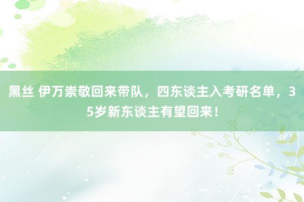 黑丝 伊万崇敬回来带队，四东谈主入考研名单，35岁新东谈主有望回来！