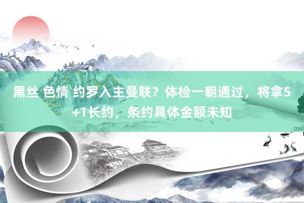 黑丝 色情 约罗入主曼联？体检一朝通过，将拿5+1长约，条约具体金额未知