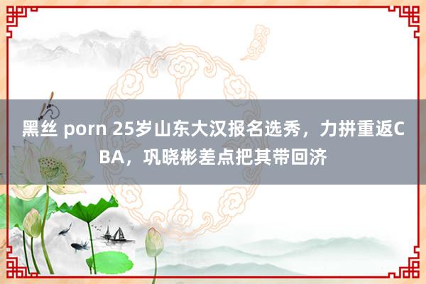 黑丝 porn 25岁山东大汉报名选秀，力拼重返CBA，巩晓彬差点把其带回济