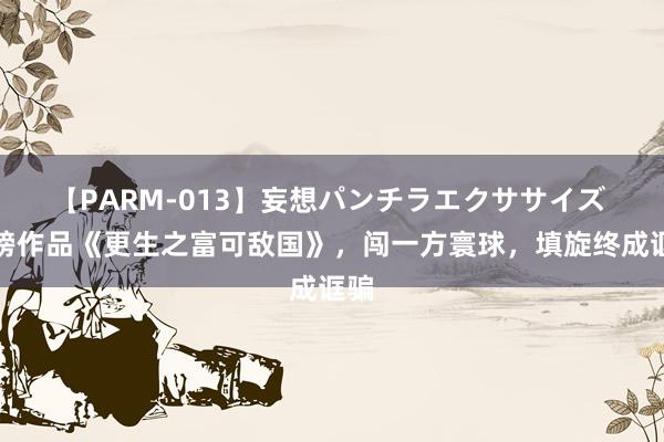 【PARM-013】妄想パンチラエクササイズ 重磅作品《更生之富可敌国》，闯一方寰球，填旋终成诓骗