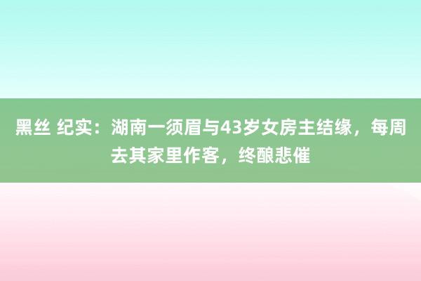 黑丝 纪实：湖南一须眉与43岁女房主结缘，每周去其家里作客，终酿悲催