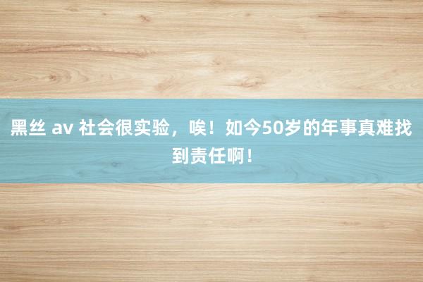 黑丝 av 社会很实验，唉！如今50岁的年事真难找到责任啊！