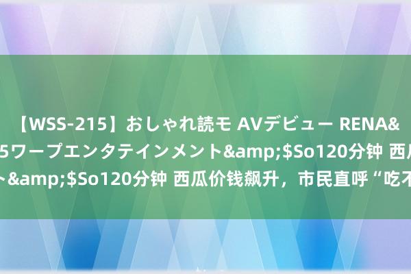 【WSS-215】おしゃれ読モ AVデビュー RENA</a>2012-10-05ワープエンタテインメント&$So120分钟 西瓜价钱飙升，市民直呼“吃不起”！