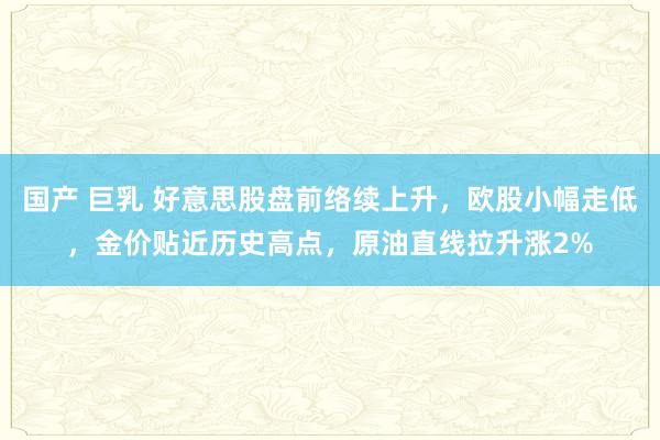 国产 巨乳 好意思股盘前络续上升，欧股小幅走低，金价贴近历史高点，原油直线拉升涨2%