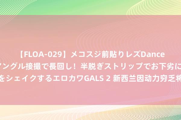 【FLOA-029】メコスジ前貼りレズDance オマ○コ喰い込みをローアングル接撮で長回し！半脱ぎストリップでお下劣にケツをシェイクするエロカワGALS 2 新西兰因动力穷乏将销毁海上石油和自然气勘察禁令