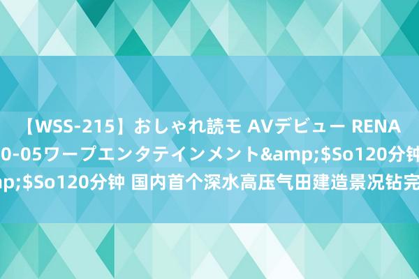 【WSS-215】おしゃれ読モ AVデビュー RENA</a>2012-10-05ワープエンタテインメント&$So120分钟 国内首个深水高压气田建造景况钻完井功课圆满完成