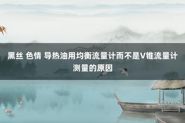 黑丝 色情 导热油用均衡流量计而不是V锥流量计测量的原因