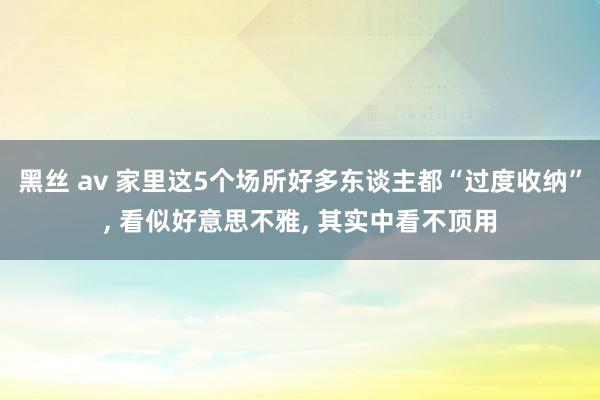 黑丝 av 家里这5个场所好多东谈主都“过度收纳”， 看似好意思不雅， 其实中看不顶用