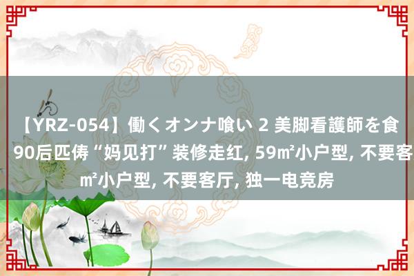 【YRZ-054】働くオンナ喰い 2 美脚看護師を食い散らかす！！ 90后匹俦“妈见打”装修走红， 59㎡小户型， 不要客厅， 独一电竞房