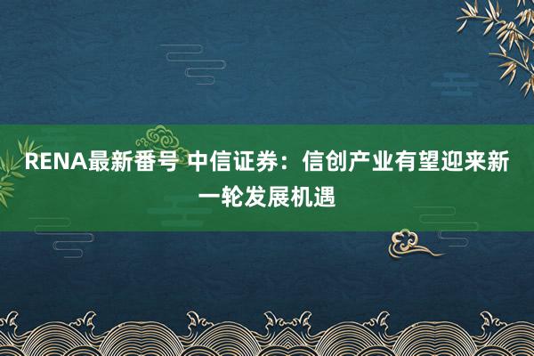 RENA最新番号 中信证券：信创产业有望迎来新一轮发展机遇