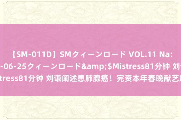 【SM-011D】SMクィーンロード VOL.11 Na:Na</a>2013-06-25クィーンロード&$Mistress81分钟 刘谦阐述患肺腺癌！完资本年春晚献艺后才进行手术