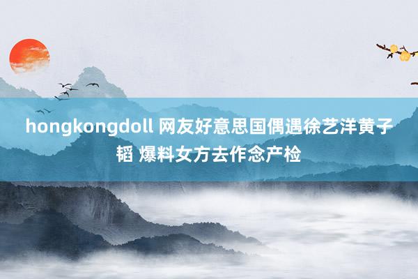 hongkongdoll 网友好意思国偶遇徐艺洋黄子韬 爆料女方去作念产检