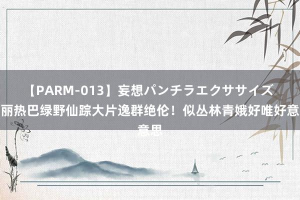 【PARM-013】妄想パンチラエクササイズ 迪丽热巴绿野仙踪大片逸群绝伦！似丛林青娥好唯好意思