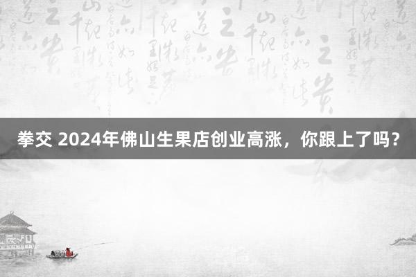 拳交 2024年佛山生果店创业高涨，你跟上了吗？