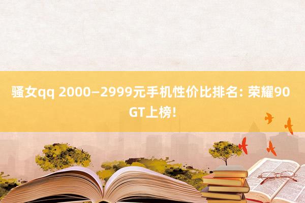 骚女qq 2000—2999元手机性价比排名: 荣耀90 GT上榜!