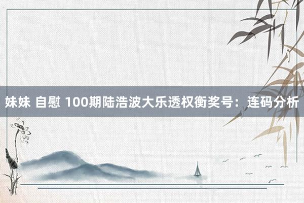 妹妹 自慰 100期陆浩波大乐透权衡奖号：连码分析