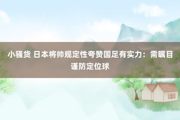 小骚货 日本将帅规定性夸赞国足有实力：需瞩目谨防定位球