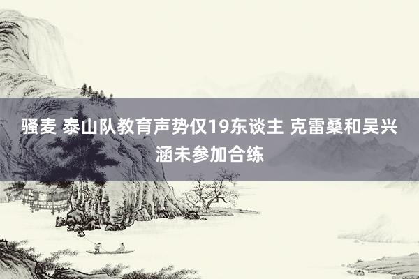 骚麦 泰山队教育声势仅19东谈主 克雷桑和吴兴涵未参加合练