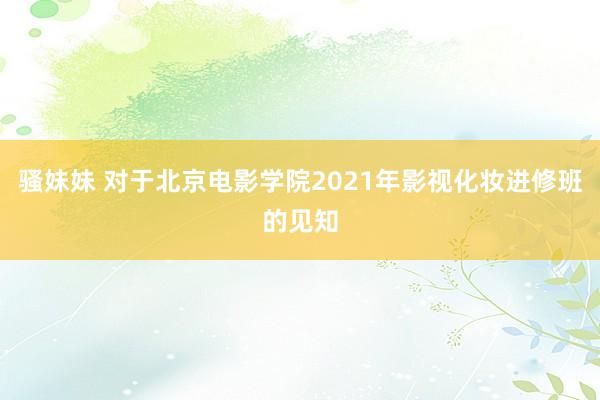 骚妹妹 对于北京电影学院2021年影视化妆进修班的见知