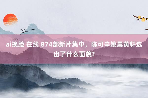 ai换脸 在线 874部新片集中，陈可辛姚晨黄轩选出了什么面貌?