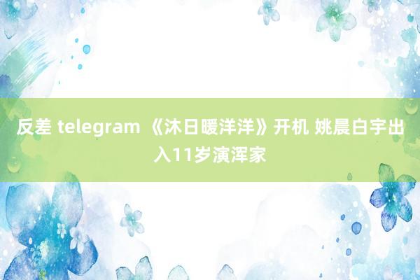 反差 telegram 《沐日暖洋洋》开机 姚晨白宇出入11岁演浑家