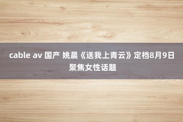 cable av 国产 姚晨《送我上青云》定档8月9日 聚焦女性话题