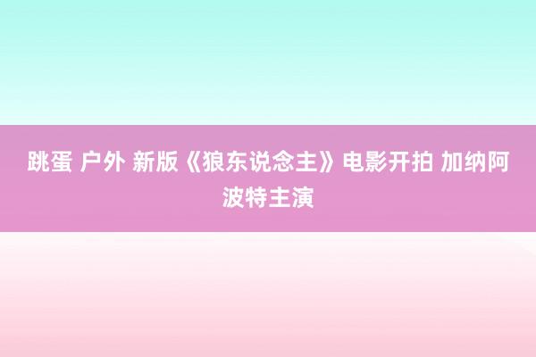 跳蛋 户外 新版《狼东说念主》电影开拍 加纳阿波特主演