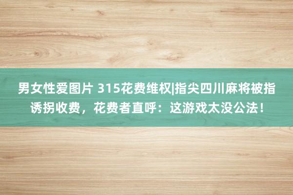 男女性爱图片 315花费维权|指尖四川麻将被指诱拐收费，花费者直呼：这游戏太没公法！