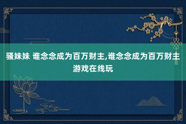 骚妹妹 谁念念成为百万财主，谁念念成为百万财主游戏在线玩