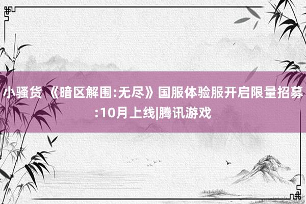 小骚货 《暗区解围:无尽》国服体验服开启限量招募:10月上线|腾讯游戏