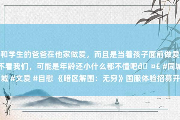 和学生的爸爸在他家做爱，而且是当着孩子面前做爱，太刺激了，孩子完全不看我们，可能是年龄还小什么都不懂吧🤣 #同城 #文爱 #自慰 《暗区解围：无穷》国服体验招募开启！|端游|手游|体验服