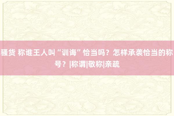 骚货 称谁王人叫“训诲”恰当吗？怎样承袭恰当的称号？|称谓|敬称|亲疏