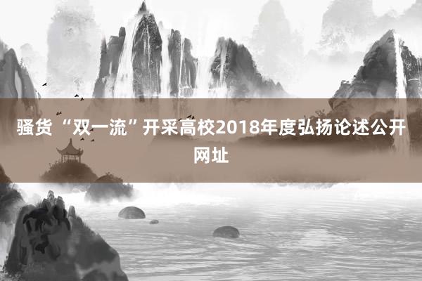 骚货 “双一流”开采高校2018年度弘扬论述公开网址