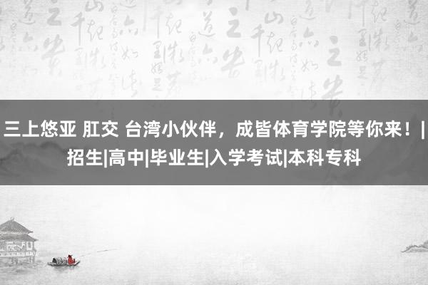 三上悠亚 肛交 台湾小伙伴，成皆体育学院等你来！|招生|高中|毕业生|入学考试|本科专科