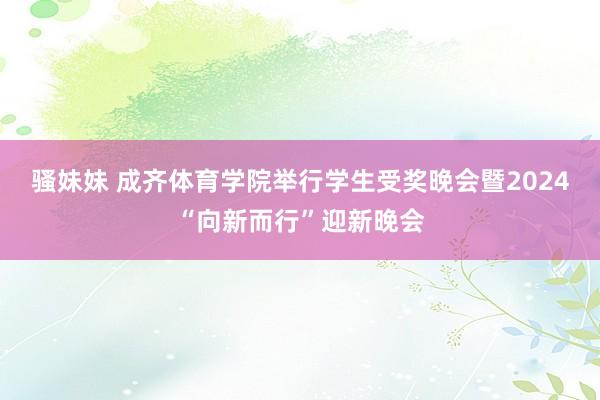 骚妹妹 成齐体育学院举行学生受奖晚会暨2024“向新而行”迎新晚会