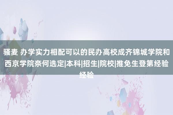 骚麦 办学实力相配可以的民办高校成齐锦城学院和西京学院奈何选定|本科|招生|院校|推免生登第经验