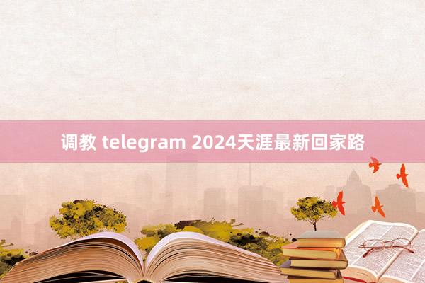 调教 telegram 2024天涯最新回家路