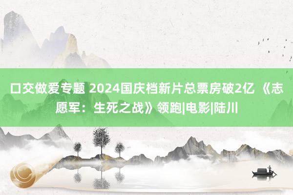 口交做爱专题 2024国庆档新片总票房破2亿 《志愿军：生死之战》领跑|电影|陆川