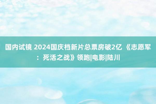 国内试镜 2024国庆档新片总票房破2亿 《志愿军：死活之战》领跑|电影|陆川