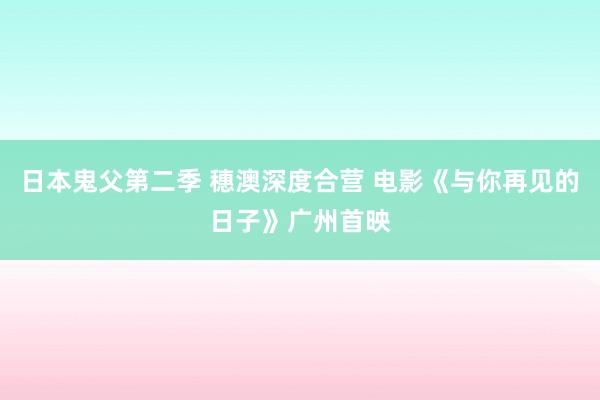 日本鬼父第二季 穗澳深度合营 电影《与你再见的日子》广州首映